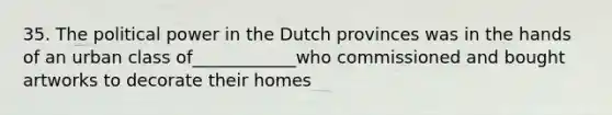 35. The political power in the Dutch provinces was in the hands of an urban class of____________who commissioned and bought artworks to decorate their homes