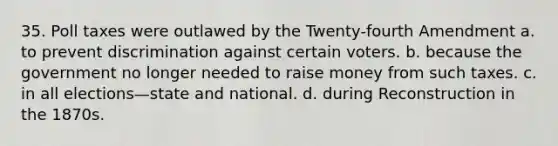 35. Poll taxes were outlawed by the Twenty-fourth Amendment a. to prevent discrimination against certain voters. b. because the government no longer needed to raise money from such taxes. c. in all elections—state and national. d. during Reconstruction in the 1870s.