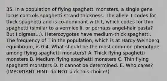 35. In a population of flying spaghetti monsters, a single gene locus controls spaghetti-strand thickness. The allele T codes for thick spaghetti and is co-dominant with t, which codes for thin spaghetti (similar to a vermicelli, or perhaps angel-hair pasta? But I digress...). Heterozygotes have medium-thick spaghetti. The frequency of T in the population, which is at Hardy-Weinberg equilibrium, is 0.4. What should be the most common phenotype among flying spaghetti monsters? A. Thick flying spaghetti monsters B. Medium flying spaghetti monsters C. Thin flying spaghetti monsters D. It cannot be determined. E. Who cares? (IMPORTANT HINT: do NOT pick this choice!)