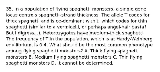 35. In a population of flying spaghetti monsters, a single gene locus controls spaghetti-strand thickness. The allele T codes for thick spaghetti and is co-dominant with t, which codes for thin spaghetti (similar to a vermicelli, or perhaps angel-hair pasta? But I digress...). Heterozygotes have medium-thick spaghetti. The frequency of T in the population, which is at Hardy-Weinberg equilibrium, is 0.4. What should be the most common phenotype among flying spaghetti monsters? A. Thick flying spaghetti monsters B. Medium flying spaghetti monsters C. Thin flying spaghetti monsters D. It cannot be determined.