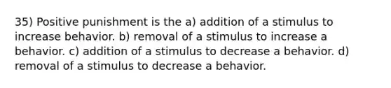 35) Positive punishment is the a) addition of a stimulus to increase behavior. b) removal of a stimulus to increase a behavior. c) addition of a stimulus to decrease a behavior. d) removal of a stimulus to decrease a behavior.