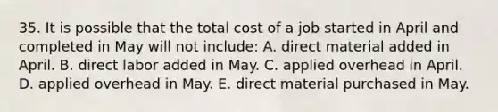 35. It is possible that the total cost of a job started in April and completed in May will not include: A. direct material added in April. B. direct labor added in May. C. applied overhead in April. D. applied overhead in May. E. direct material purchased in May.