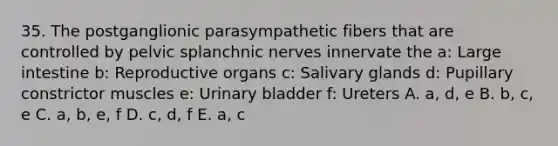 35. The postganglionic parasympathetic fibers that are controlled by pelvic splanchnic nerves innervate the a: <a href='https://www.questionai.com/knowledge/kGQjby07OK-large-intestine' class='anchor-knowledge'>large intestine</a> b: Reproductive organs c: Salivary glands d: Pupillary constrictor muscles e: <a href='https://www.questionai.com/knowledge/kb9SdfFdD9-urinary-bladder' class='anchor-knowledge'>urinary bladder</a> f: Ureters A. a, d, e B. b, c, e C. a, b, e, f D. c, d, f E. a, c