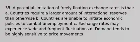 35. A potential limitation of freely floating exchange rates is that: a. Countries require a larger amount of international reserves than otherwise b. Countries are unable to initiate economic policies to combat unemployment c. Exchange rates may experience wide and frequent fluctuations d. Demand tends to be highly sensitive to price movements