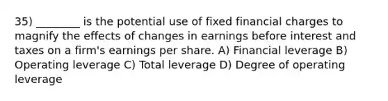 35) ________ is the potential use of fixed financial charges to magnify the effects of changes in earnings before interest and taxes on a firm's earnings per share. A) Financial leverage B) Operating leverage C) Total leverage D) Degree of operating leverage