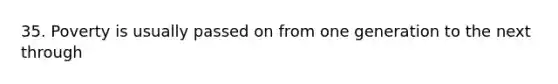 35. Poverty is usually passed on from one generation to the next through