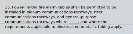 35. Power-limited fire alarm cables shall be permitted to be installed in plenum communications raceways, riser communications raceways, and general-purpose communications raceways where _____, and where the requirements applicable to electrical nonmetallic tubing apply.