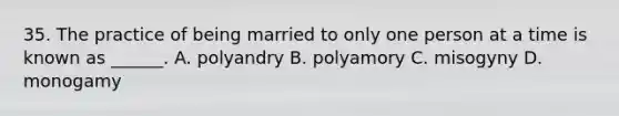 35. The practice of being married to only one person at a time is known as ______. A. polyandry B. polyamory C. misogyny D. monogamy