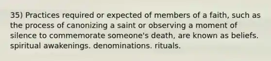 35) Practices required or expected of members of a faith, such as the process of canonizing a saint or observing a moment of silence to commemorate someone's death, are known as beliefs. spiritual awakenings. denominations. rituals.