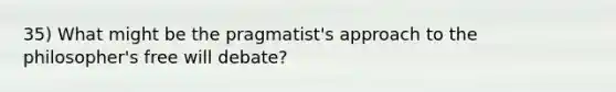 35) What might be the pragmatist's approach to the philosopher's free will debate?