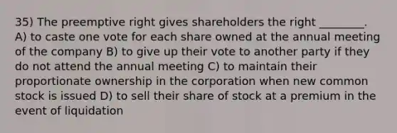 35) The preemptive right gives shareholders the right ________. A) to caste one vote for each share owned at the annual meeting of the company B) to give up their vote to another party if they do not attend the annual meeting C) to maintain their proportionate ownership in the corporation when new common stock is issued D) to sell their share of stock at a premium in the event of liquidation