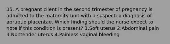 35. A pregnant client in the second trimester of pregnancy is admitted to the maternity unit with a suspected diagnosis of abruptio placentae. Which finding should the nurse expect to note if this condition is present? 1.Soft uterus 2.Abdominal pain 3.Nontender uterus 4.Painless vaginal bleeding