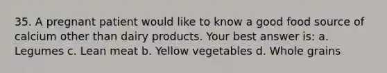 35. A pregnant patient would like to know a good food source of calcium other than dairy products. Your best answer is: a. Legumes c. Lean meat b. Yellow vegetables d. Whole grains