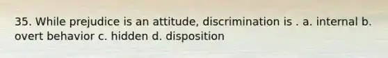 35. While prejudice is an attitude, discrimination is . a. internal b. overt behavior c. hidden d. disposition