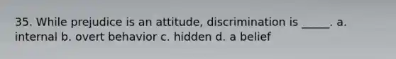 35. While prejudice is an attitude, discrimination is _____. a. internal b. overt behavior c. hidden d. a belief