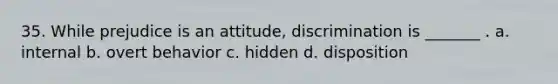 35. While prejudice is an attitude, discrimination is _______ . a. internal b. overt behavior c. hidden d. disposition