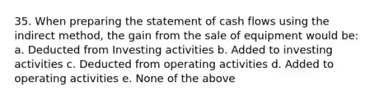 35. When preparing the statement of cash flows using the indirect method, the gain from the sale of equipment would be: a. Deducted from Investing activities b. Added to investing activities c. Deducted from operating activities d. Added to operating activities e. None of the above