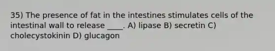 35) The presence of fat in the intestines stimulates cells of the intestinal wall to release ____. A) lipase B) secretin C) cholecystokinin D) glucagon