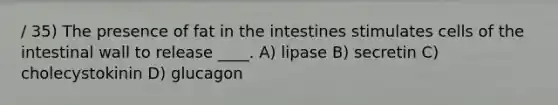 / 35) The presence of fat in the intestines stimulates cells of the intestinal wall to release ____. A) lipase B) secretin C) cholecystokinin D) glucagon