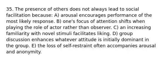 35. The presence of others does not always lead to social facilitation because: A) arousal encourages performance of the most likely response. B) one's focus of attention shifts when playing the role of actor rather than observer. C) an increasing familiarity with novel stimuli facilitates liking. D) group discussion enhances whatever attitude is initially dominant in the group. E) the loss of self-restraint often accompanies arousal and anonymity.