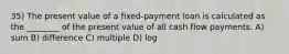 35) The present value of a fixed-payment loan is calculated as the ________ of the present value of all cash flow payments. A) sum B) difference C) multiple D) log