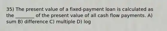 35) The present value of a fixed-payment loan is calculated as the ________ of the present value of all cash flow payments. A) sum B) difference C) multiple D) log