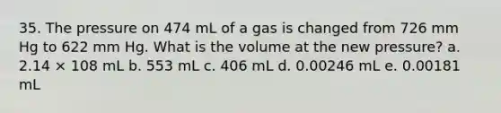 35. The pressure on 474 mL of a gas is changed from 726 mm Hg to 622 mm Hg. What is the volume at the new pressure? a. 2.14 × 108 mL b. 553 mL c. 406 mL d. 0.00246 mL e. 0.00181 mL