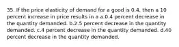 35. If the price elasticity of demand for a good is 0.4, then a 10 percent increase in price results in a a.0.4 percent decrease in the quantity demanded. b.2.5 percent decrease in the quantity demanded. c.4 percent decrease in the quantity demanded. d.40 percent decrease in the quantity demanded.