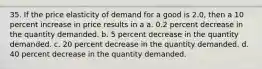 35. If the price elasticity of demand for a good is 2.0, then a 10 percent increase in price results in a a. 0.2 percent decrease in the quantity demanded. b. 5 percent decrease in the quantity demanded. c. 20 percent decrease in the quantity demanded. d. 40 percent decrease in the quantity demanded.