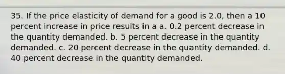 35. If the price elasticity of demand for a good is 2.0, then a 10 percent increase in price results in a a. 0.2 percent decrease in the quantity demanded. b. 5 percent decrease in the quantity demanded. c. 20 percent decrease in the quantity demanded. d. 40 percent decrease in the quantity demanded.