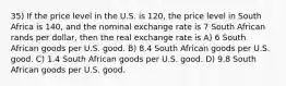 35) If the price level in the U.S. is 120, the price level in South Africa is 140, and the nominal exchange rate is 7 South African rands per dollar, then the real exchange rate is A) 6 South African goods per U.S. good. B) 8.4 South African goods per U.S. good. C) 1.4 South African goods per U.S. good. D) 9.8 South African goods per U.S. good.