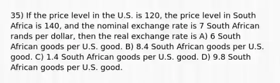 35) If the price level in the U.S. is 120, the price level in South Africa is 140, and the nominal exchange rate is 7 South African rands per dollar, then the real exchange rate is A) 6 South African goods per U.S. good. B) 8.4 South African goods per U.S. good. C) 1.4 South African goods per U.S. good. D) 9.8 South African goods per U.S. good.