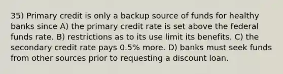 35) Primary credit is only a backup source of funds for healthy banks since A) the primary credit rate is set above the federal funds rate. B) restrictions as to its use limit its benefits. C) the secondary credit rate pays 0.5% more. D) banks must seek funds from other sources prior to requesting a discount loan.