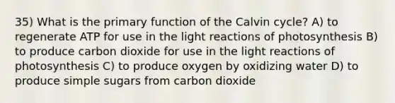 35) What is the primary function of the Calvin cycle? A) to regenerate ATP for use in the light reactions of photosynthesis B) to produce carbon dioxide for use in the light reactions of photosynthesis C) to produce oxygen by oxidizing water D) to produce simple sugars from carbon dioxide