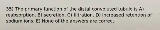 35) The primary function of the distal convoluted tubule is A) reabsorption. B) secretion. C) filtration. D) increased retention of sodium ions. E) None of the answers are correct.