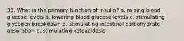 35. What is the primary function of insulin? a. raising blood glucose levels b. lowering blood glucose levels c. stimulating glycogen breakdown d. stimulating intestinal carbohydrate absorption e. stimulating ketoacidosis