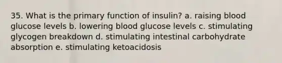 35. What is the primary function of insulin? a. raising blood glucose levels b. lowering blood glucose levels c. stimulating glycogen breakdown d. stimulating intestinal carbohydrate absorption e. stimulating ketoacidosis