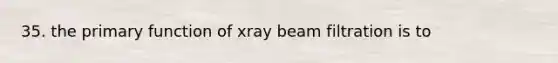 35. the primary function of xray beam filtration is to