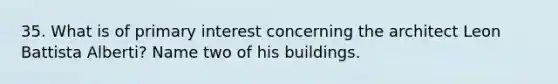 35. What is of primary interest concerning the architect Leon Battista Alberti? Name two of his buildings.