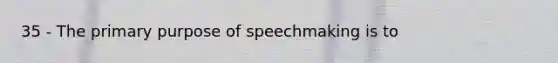 35 - The primary purpose of speechmaking is to