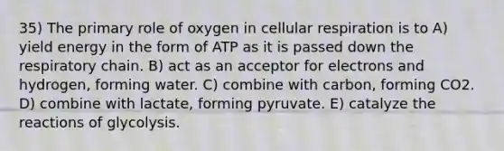 35) The primary role of oxygen in cellular respiration is to A) yield energy in the form of ATP as it is passed down the respiratory chain. B) act as an acceptor for electrons and hydrogen, forming water. C) combine with carbon, forming CO2. D) combine with lactate, forming pyruvate. E) catalyze the reactions of glycolysis.