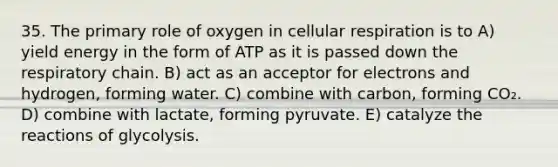 35. The primary role of oxygen in cellular respiration is to A) yield energy in the form of ATP as it is passed down the respiratory chain. B) act as an acceptor for electrons and hydrogen, forming water. C) combine with carbon, forming CO₂. D) combine with lactate, forming pyruvate. E) catalyze the reactions of glycolysis.