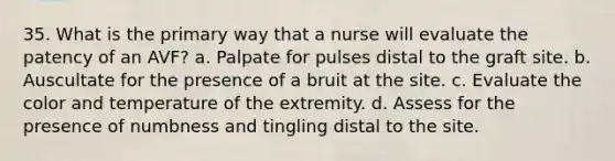 35. What is the primary way that a nurse will evaluate the patency of an AVF? a. Palpate for pulses distal to the graft site. b. Auscultate for the presence of a bruit at the site. c. Evaluate the color and temperature of the extremity. d. Assess for the presence of numbness and tingling distal to the site.