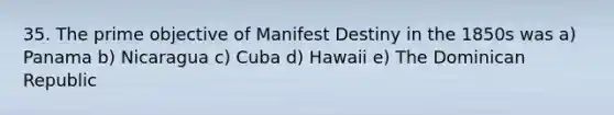 35. The prime objective of Manifest Destiny in the 1850s was a) Panama b) Nicaragua c) Cuba d) Hawaii e) The Dominican Republic