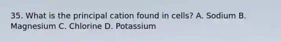 35. What is the principal cation found in cells? A. Sodium B. Magnesium C. Chlorine D. Potassium