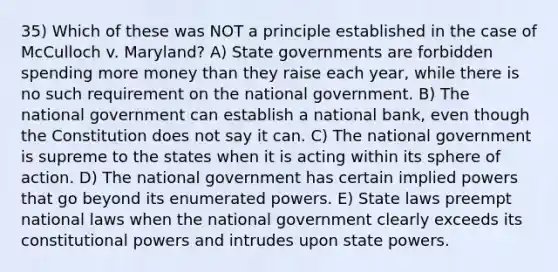 35) Which of these was NOT a principle established in the case of McCulloch v. Maryland? A) State governments are forbidden spending more money than they raise each year, while there is no such requirement on the national government. B) The national government can establish a national bank, even though the Constitution does not say it can. C) The national government is supreme to the states when it is acting within its sphere of action. D) The national government has certain implied powers that go beyond its enumerated powers. E) State laws preempt national laws when the national government clearly exceeds its constitutional powers and intrudes upon state powers.