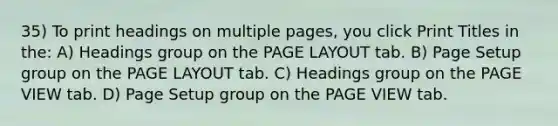 35) To print headings on multiple pages, you click Print Titles in the: A) Headings group on the PAGE LAYOUT tab. B) Page Setup group on the PAGE LAYOUT tab. C) Headings group on the PAGE VIEW tab. D) Page Setup group on the PAGE VIEW tab.