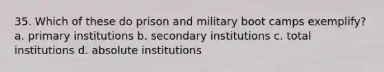 35. Which of these do prison and military boot camps exemplify? a. primary institutions b. secondary institutions c. total institutions d. absolute institutions