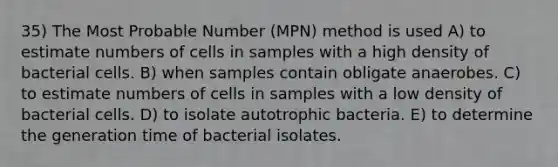 35) The Most Probable Number (MPN) method is used A) to estimate numbers of cells in samples with a high density of bacterial cells. B) when samples contain obligate anaerobes. C) to estimate numbers of cells in samples with a low density of bacterial cells. D) to isolate autotrophic bacteria. E) to determine the generation time of bacterial isolates.