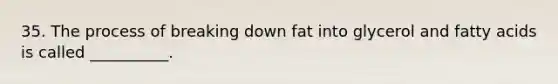 35. The process of breaking down fat into glycerol and fatty acids is called __________.